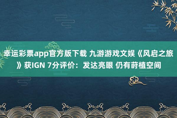 幸运彩票app官方版下载 九游游戏文娱《风启之旅》获IGN 7分评价：发达亮眼 仍有莳植空间