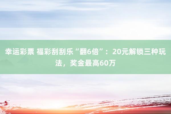 幸运彩票 福彩刮刮乐“翻6倍”：20元解锁三种玩法，奖金最高60万