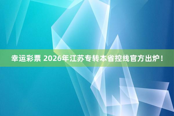 幸运彩票 2026年江苏专转本省控线官方出炉！