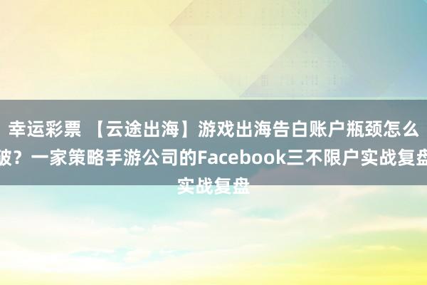 幸运彩票 【云途出海】游戏出海告白账户瓶颈怎么破？一家策略手游公司的Facebook三不限户实战复盘