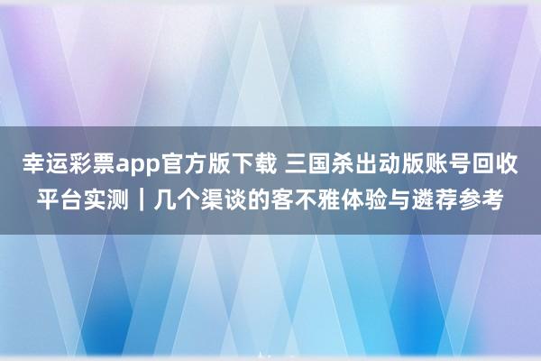 幸运彩票app官方版下载 三国杀出动版账号回收平台实测｜几个渠谈的客不雅体验与遴荐参考