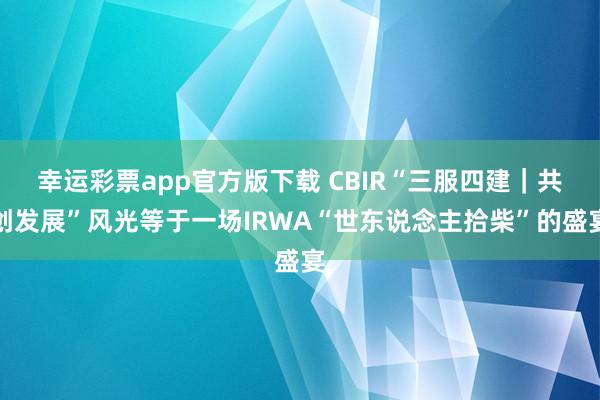幸运彩票app官方版下载 CBIR“三服四建｜共创发展”风光等于一场IRWA“世东说念主拾柴”的盛宴