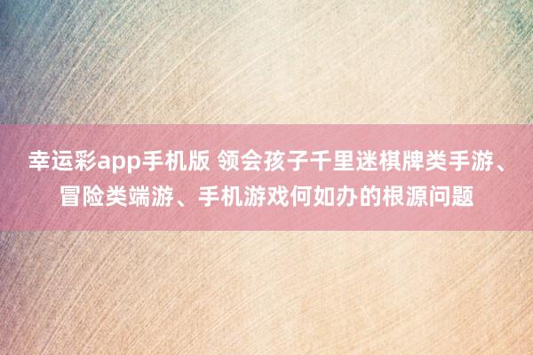 幸运彩app手机版 领会孩子千里迷棋牌类手游、冒险类端游、手机游戏何如办的根源问题