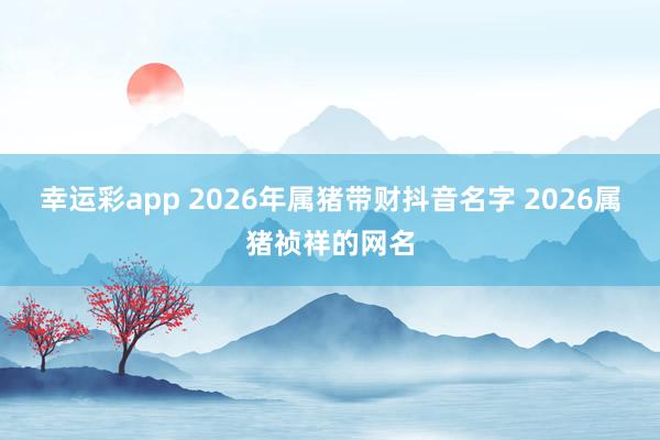 幸运彩app 2026年属猪带财抖音名字 2026属猪祯祥的网名
