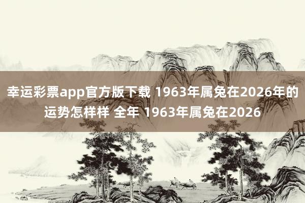 幸运彩票app官方版下载 1963年属兔在2026年的运势怎样样 全年 1963年属兔在2026