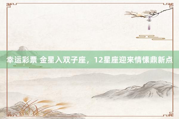 幸运彩票 金星入双子座，12星座迎来情愫鼎新点