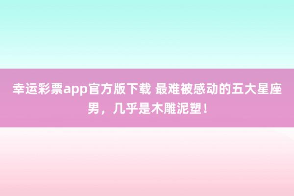 幸运彩票app官方版下载 最难被感动的五大星座男，几乎是木雕泥塑！