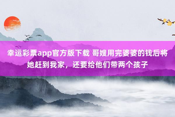 幸运彩票app官方版下载 哥嫂用完婆婆的钱后将她赶到我家，还要给他们带两个孩子