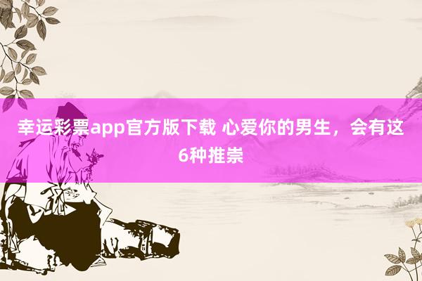 幸运彩票app官方版下载 心爱你的男生，会有这6种推崇