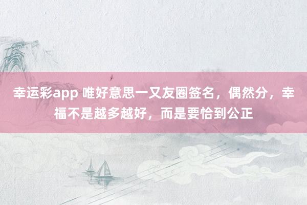 幸运彩app 唯好意思一又友圈签名，偶然分，幸福不是越多越好，而是要恰到公正
