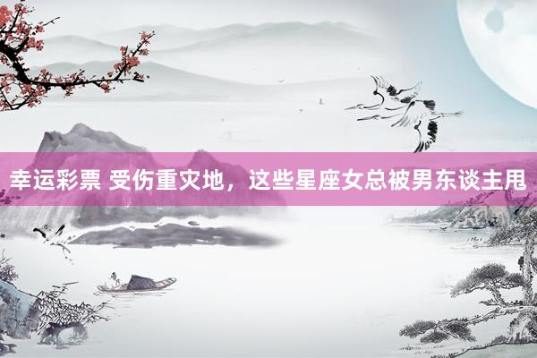 幸运彩票 受伤重灾地，这些星座女总被男东谈主甩