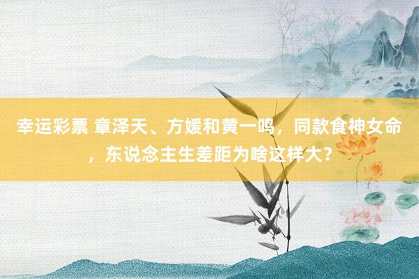 幸运彩票 章泽天、方媛和黄一鸣，同款食神女命，东说念主生差距为啥这样大？