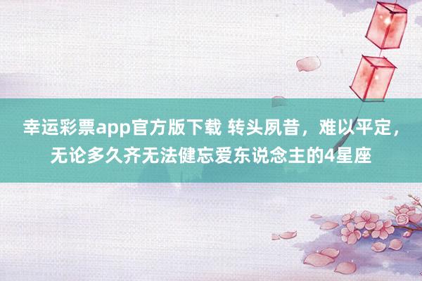 幸运彩票app官方版下载 转头夙昔，难以平定，无论多久齐无法健忘爱东说念主的4星座