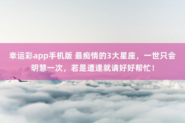 幸运彩app手机版 最痴情的3大星座，一世只会明慧一次，若是遭逢就请好好帮忙！