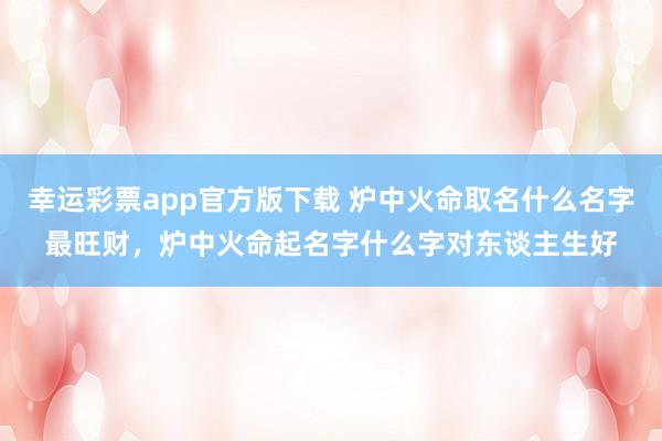 幸运彩票app官方版下载 炉中火命取名什么名字最旺财，炉中火命起名字什么字对东谈主生好