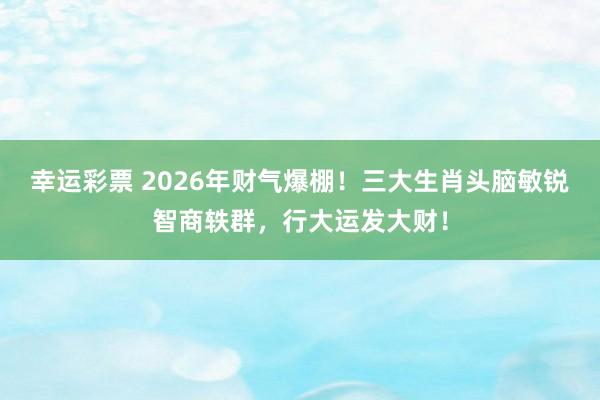 幸运彩票 2026年财气爆棚！三大生肖头脑敏锐智商轶群，行大运发大财！