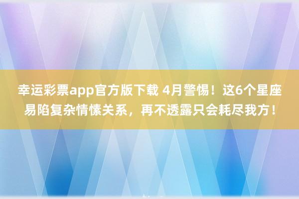 幸运彩票app官方版下载 4月警惕！这6个星座易陷复杂情愫关系，再不透露只会耗尽我方！