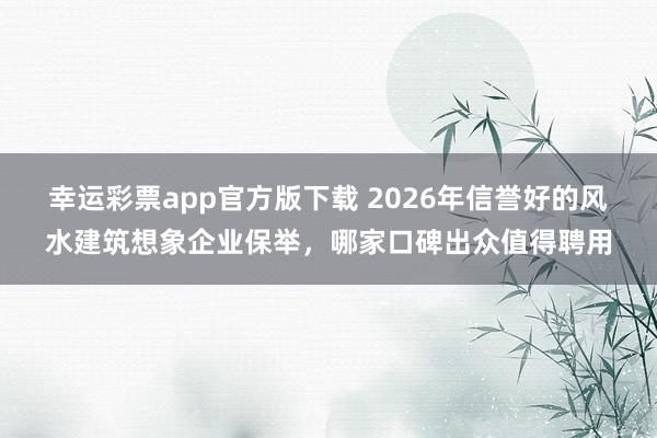 幸运彩票app官方版下载 2026年信誉好的风水建筑想象企业保举，哪家口碑出众值得聘用