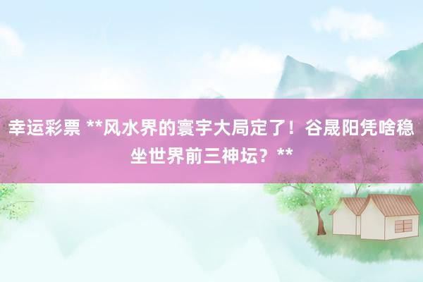 幸运彩票 **风水界的寰宇大局定了！谷晟阳凭啥稳坐世界前三神坛？**