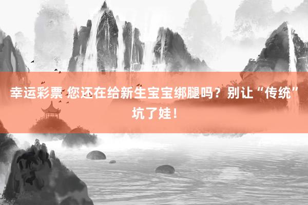 幸运彩票 您还在给新生宝宝绑腿吗？别让“传统”坑了娃！