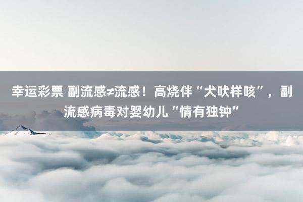 幸运彩票 副流感≠流感！高烧伴“犬吠样咳”，副流感病毒对婴幼儿“情有独钟”