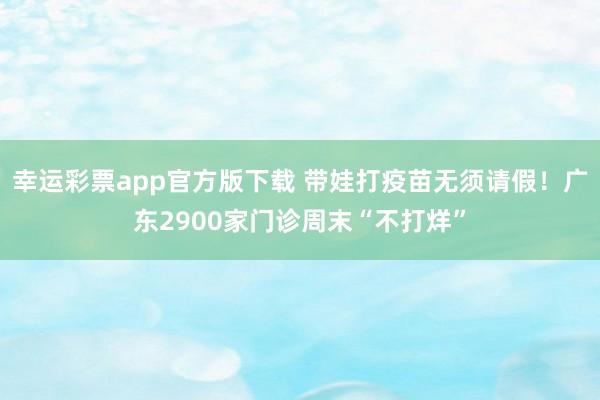 幸运彩票app官方版下载 带娃打疫苗无须请假！广东2900家门诊周末“不打烊”