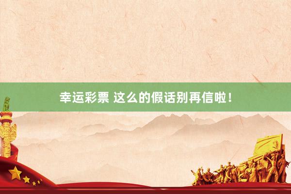 幸运彩票 这么的假话别再信啦！