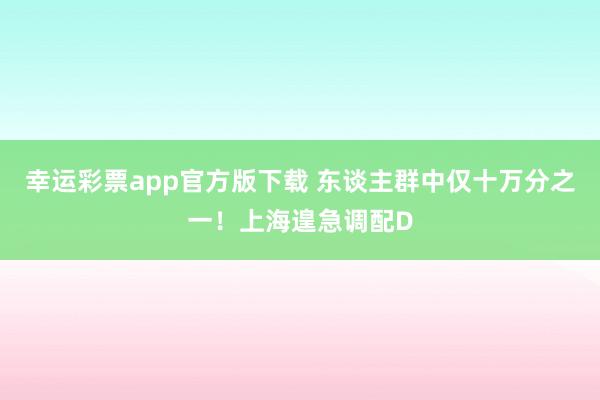 幸运彩票app官方版下载 东谈主群中仅十万分之一！上海遑急调配D