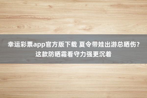 幸运彩票app官方版下载 夏令带娃出游总晒伤？这款防晒霜看守力强更沉着