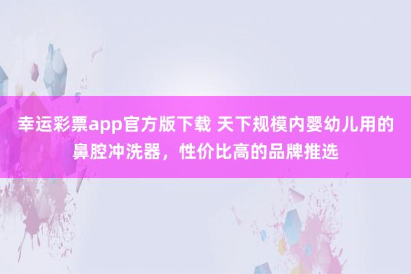 幸运彩票app官方版下载 天下规模内婴幼儿用的鼻腔冲洗器，性价比高的品牌推选