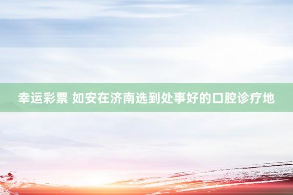 幸运彩票 如安在济南选到处事好的口腔诊疗地