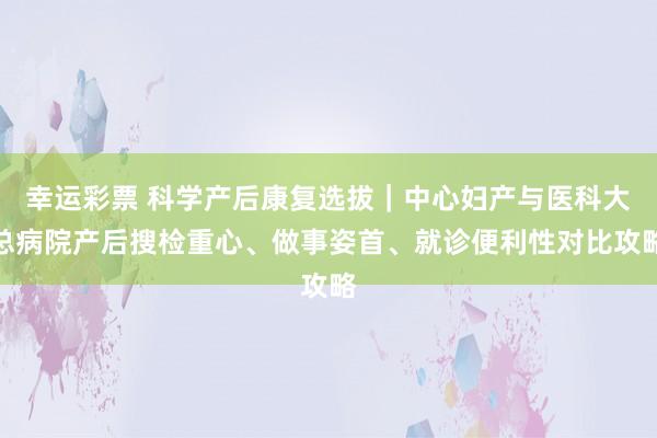 幸运彩票 科学产后康复选拔｜中心妇产与医科大总病院产后搜检重心、做事姿首、就诊便利性对比攻略