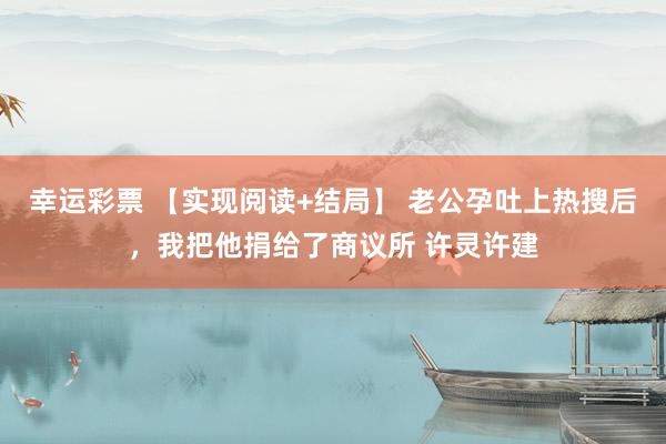 幸运彩票 【实现阅读+结局】 老公孕吐上热搜后，我把他捐给了商议所 许灵许建
