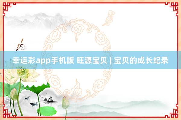 幸运彩app手机版 旺源宝贝 | 宝贝的成长纪录