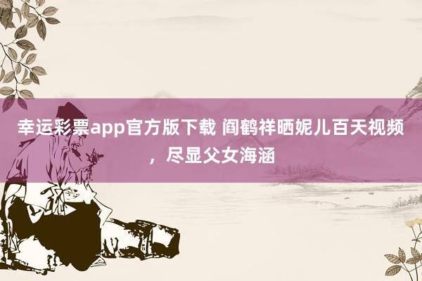 幸运彩票app官方版下载 阎鹤祥晒妮儿百天视频，尽显父女海涵
