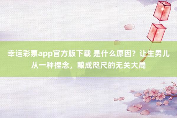 幸运彩票app官方版下载 是什么原因？让生男儿从一种捏念，酿成咫尺的无关大局