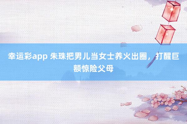 幸运彩app 朱珠把男儿当女士养火出圈，打醒巨额惊险父母