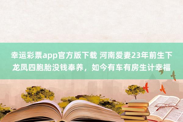 幸运彩票app官方版下载 河南爱妻23年前生下龙凤四胞胎没钱奉养，如今有车有房生计幸福
