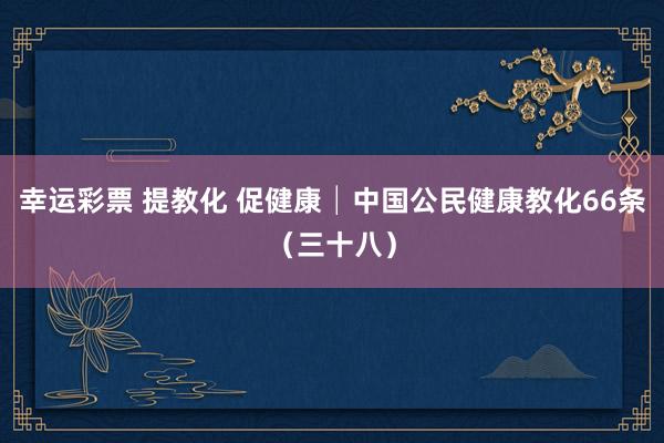 幸运彩票 提教化 促健康│中国公民健康教化66条（三十八）