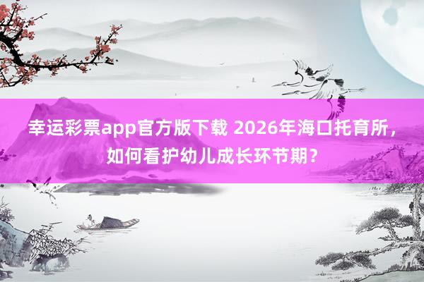 幸运彩票app官方版下载 2026年海口托育所，如何看护幼儿成长环节期？