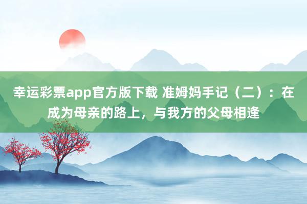 幸运彩票app官方版下载 准姆妈手记（二）：在成为母亲的路上，与我方的父母相逢