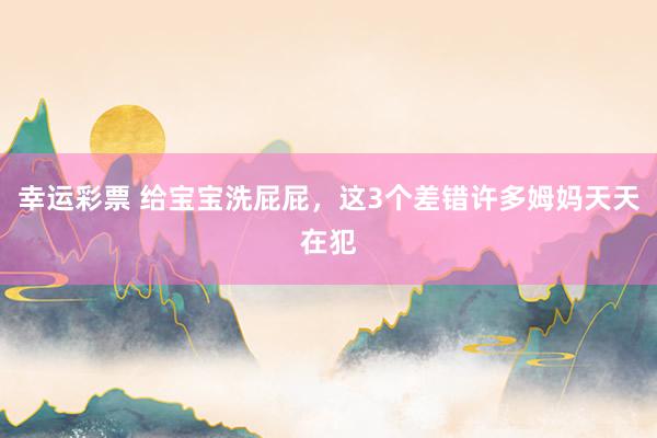 幸运彩票 给宝宝洗屁屁，这3个差错许多姆妈天天在犯