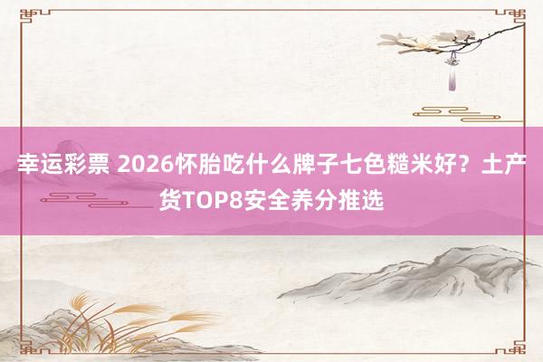 幸运彩票 2026怀胎吃什么牌子七色糙米好？土产货TOP8安全养分推选