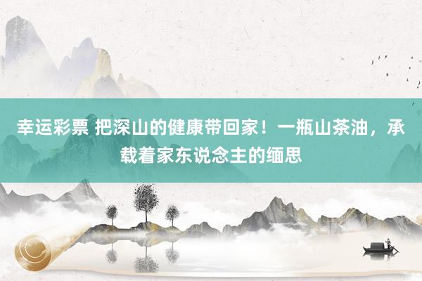 幸运彩票 把深山的健康带回家！一瓶山茶油，承载着家东说念主的缅思