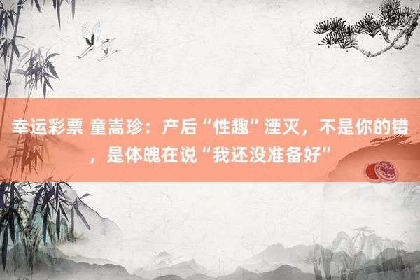 幸运彩票 童嵩珍：产后“性趣”湮灭，不是你的错，是体魄在说“我还没准备好”