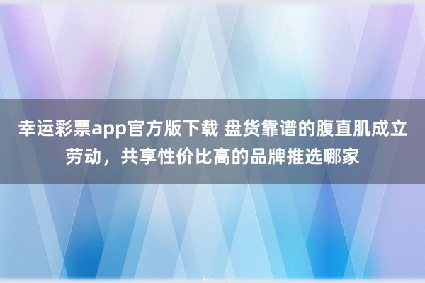 幸运彩票app官方版下载 盘货靠谱的腹直肌成立劳动，共享性价比高的品牌推选哪家