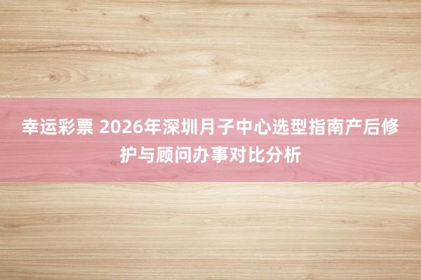 幸运彩票 2026年深圳月子中心选型指南产后修护与顾问办事对比分析