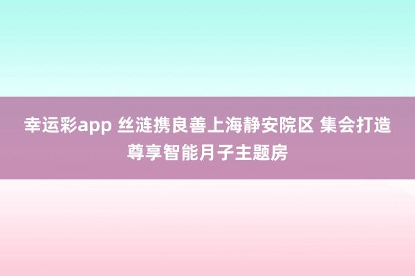 幸运彩app 丝涟携良善上海静安院区 集会打造尊享智能月子主题房