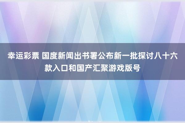 幸运彩票 国度新闻出书署公布新一批探讨八十六款入口和国产汇聚游戏版号