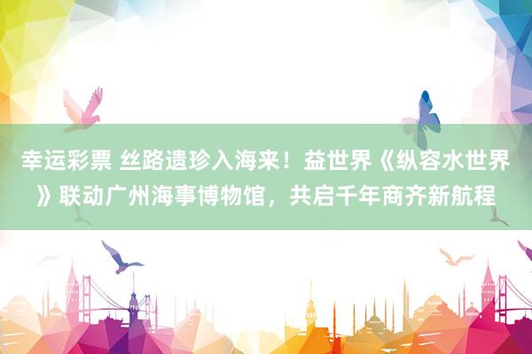 幸运彩票 丝路遗珍入海来！益世界《纵容水世界》联动广州海事博物馆，共启千年商齐新航程